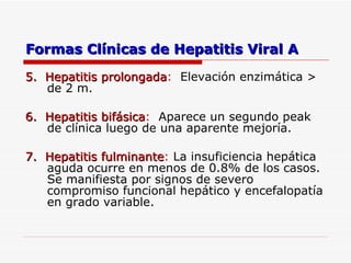 Formas Clínicas de Hepatitis Viral A 5.  Hepatitis prolongada :  Elevación enzimática > de 2 m. 6.  Hepatitis bifásica :  Aparece un segundo peak de clínica luego de una aparente mejoría. 7.  Hepatitis fulminante :  La insuficiencia hepática aguda ocurre en menos de 0.8% de los casos.  Se manifiesta por signos de severo compromiso funcional hepático y encefalopatía en grado variable. 