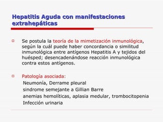 Hepatitis Aguda con manifestaciones extrahepáticas Se postula la  teoría de la mimetización inmunológica , según la cuál puede haber concordancia o similitud inmunológica entre antígenos Hepatitis A y tejidos del huésped; desencadenándose reacción inmunológica contra estos antígenos. Patología asociada: Neumonía, Derrame pleural  sindrome semejante a Gillian Barre anemias hemolíticas, aplasia medular, trombocitopenia Infección urinaria 