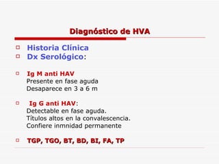 Historia Clínica Dx Serológico :  Ig M anti HAV Presente en fase aguda Desaparece en 3 a 6 m Ig G anti HAV :  Detectable en fase aguda.  Títulos altos en la convalescencia.  Confiere inmnidad permanente TGP, TGO, BT, BD, BI, FA, TP Diagnóstico de HVA 