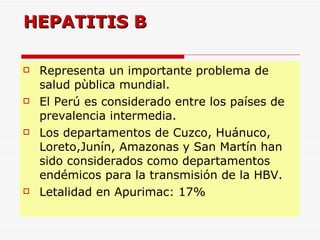 HEPATITIS B Representa un importante problema de salud pùblica mundial. El Perú es considerado entre los países de prevalencia intermedia. Los departamentos de Cuzco, Huánuco, Loreto,Junín, Amazonas y San Martín han sido considerados como departamentos endémicos para la transmisión de la HBV. Letalidad en Apurimac: 17% 