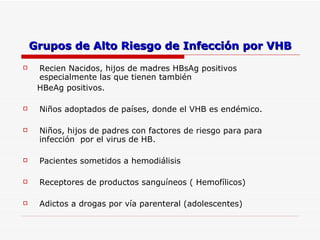 Grupos de Alto Riesgo de Infección por VHB Recien Nacidos, hijos de madres HBsAg positivos especialmente las que tienen también HBeAg positivos. Niños adoptados de países, donde el VHB es endémico. Niños, hijos de padres con factores de riesgo para para infección  por el virus de HB. Pacientes sometidos a hemodiálisis Receptores de productos sanguíneos ( Hemofílicos) Adictos a drogas por vía parenteral (adolescentes) 