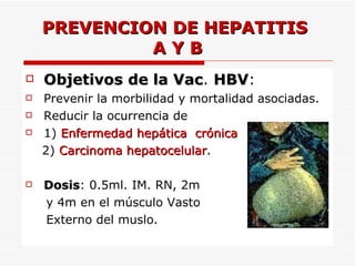 PREVENCION DE HEPATITIS  A Y B Objetivos   de la Vac .  HBV : Prevenir la morbilidad y mortalidad asociadas. Reducir la ocurrencia de  1)  Enfermedad hepática  crónica 2)   Carcinoma hepatocelular . Dosis : 0.5ml. IM. RN, 2m y 4m en el músculo Vasto  Externo del muslo. 
