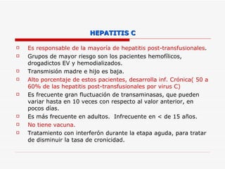 HEPATITIS C Es responsable de la mayoría de hepatitis post-transfusionales . Grupos de mayor riesgo son los pacientes hemofílicos, drogadictos EV y hemodializados.  Transmisión madre e hijo es baja. Alto porcentaje de estos pacientes, desarrolla inf. Crónica( 50 a 60% de las hepatitis post-transfusionales por virus C)  Es frecuente gran fluctuación de transaminasas, que pueden variar hasta en 10 veces con respecto al valor anterior, en pocos días.  Es más frecuente en adultos.  Infrecuente en < de 15 años. No tiene vacuna. Tratamiento con interferón durante la etapa aguda, para tratar de disminuir la tasa de cronicidad. 