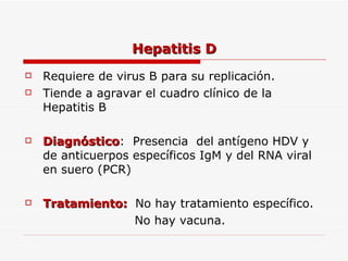 Hepatitis D Requiere de virus B para su replicación. Tiende a agravar el cuadro clínico de la Hepatitis B Diagnóstico :  Presencia  del antígeno HDV y de anticuerpos específicos IgM y del RNA viral en suero (PCR) Tratamiento:  No hay tratamiento específico. No hay vacuna. 