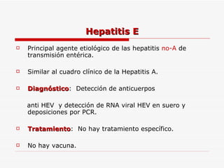 Hepatitis E Principal agente etiológico de las hepatitis  no-A  de transmisión entérica. Similar al cuadro clínico de la Hepatitis A. Diagnóstico :  Detección de anticuerpos  anti HEV  y detección de RNA viral HEV en suero y deposiciones por PCR. Tratamiento :  No hay tratamiento específico. No hay vacuna.  