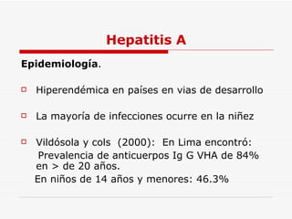 Hepatitis A Epidemiología . Hiperendémica en países en vias de desarrollo La mayoría de infecciones ocurre en la niñez Vildósola y cols  (2000):  En Lima encontró: Prevalencia de anticuerpos Ig G VHA de 84% en > de 20 años. En niños de 14 años y menores: 46.3% 