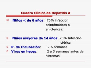 Cuadro Clínico de Hepatitis A Niños < de 6 años :  70% infeccion  asintómáticas o  anictéricas. Niños mayores de 14 años : 70% Infección  ictérica  P. de Incubación :  2-6 semanas. Virus en heces :  2 a 3 semanas antes de sintomas 
