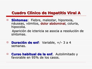 Cuadro Clínico de Hepatitis Viral A Síntomas :  Fiebre, malestar, hiporexia, náuseas, vómitos,  dolor   abdominal , coluria, hipocolia. Aparición de ictericia se asocia a resolución de síntomas. Duración de enf :  Variable, +/- 3 a 4  semanas. Curso habitual de la enf .   Autolimitado y favorable en 95% de los casos. 