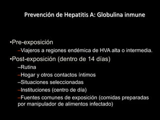 Prevención de Hepatitis A: Globulina inmune
•Pre-exposición
–Viajeros a regiones endémica de HVA alta o intermedia.
•Post-exposición (dentro de 14 días)
–Rutina
–Hogar y otros contactos íntimos
–Situaciones seleccionadas
–Instituciones (centro de día)
–Fuentes comunes de exposición (comidas preparadas
por manipulador de alimentos infectado)
 