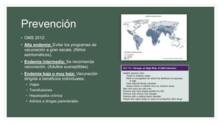 Prevención
• OMS 2012:
• Alta endemia: Evitar los programas de
vacunación a gran escala. (Niños
asintomáticos).
• Endemia intermedia: Se recomienda
vacunación. (Adultos susceptibles)
• Endemia baja o muy baja: Vacunación
dirigida a beneficios individuales:
• Viajes
• Transfusiones
• Hepatopatía crónica
• Adictos a drogas parenterales
 
