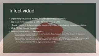 Infectividad
• Exposición percutánea o mucosa a líquidos corporales infecciosos.
• 500 veces + infeccioso que el VIH y 10 veces + que el VHC.
• HBeAg +: riesgo + de transmisión de madre a hijo o tras un pinchazo o contacto doméstico.
• ADN: PCR en líquidos corporales.
• Reservorio intrahepático y extrahepático:
 Intrahepático: replica principalmente en los hepatocitos. Pequeñas cant. En tej. Años después de la aparente
resolución de la infección crónica.
 Extrahepático: intermediarios de replicación y proteínas codificadas: glándula suprarrenal, testículo, colon, ganglios
nerviosos o piel. Células mononucleares periféricas: peq cant. Años después de la resolución inf crónica.
Frec. ↑ transmisión del VHB de órganos dondantes anti-HBc +.
 