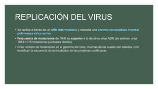 REPLICACIÓN DEL VIRUS
• Se replica a través de un ARN intermediario y necesita una enzima transcriptasa inversa/
polimerasa vírica activa.
• Frecuencia de mutaciones del VHB es superior a la de otros virus ADN (se estiman unas
1013-1015 mutaciones puntuales diarias).
• Gran número de mutaciones en el genoma del virus, muchas de las cuales son silentes o no
modifican la secuencia de aminoácidos de las proteínas codificadas.
 