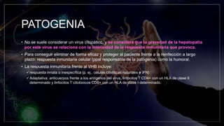 PATOGENIA
• No se suele considerar un virus citopático, y se considera que la gravedad de la hepatopatía
por este virus se relaciona con la intensidad de la respuesta inmunitaria que provoca.
• Para conseguir eliminar de forma eficaz y proteger al paciente frente a la reinfección a largo
plazo: respuesta inmunitaria celular (ppal responsable de la patogenia) como la humoral.
• La respuesta inmunitaria frente al VHB incluye:
respuesta innata o inespecífica (p. ej., células citolíticas naturales e IFN)
Adaptativa: anticuerpos frente a los antígenos del virus, linfocitos T CD4+ con un HLA de clase II
determinado y linfocitos T citotóxicos CD8+ con un HLA de clase I determinado.
 