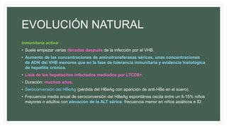 EVOLUCIÓN NATURAL
Inmunitaria activa:
• Suele empezar varias décadas después de la infección por el VHB.
• Aumento de las concentraciones de aminotransferasas séricas, unas concentraciones
de ADN del VHB menores que en la fase de tolerancia inmunitaria y evidencia histológica
de hepatitis crónica.
• Lisis de los hepatocitos infectados mediados por LTCD8+.
• Duración: muchos años.
• Seroconversión del HBeAg (pérdida del HBeAg con aparición de anti-HBe en el suero).
• Frecuencia media anual de seroconversión del HBeAg espontánea oscila entre un 8-15% niños
mayores o adultos con elevación de la ALT sérica: frecuencia menor en niños asiáticos e ID.
 