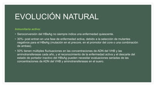 EVOLUCIÓN NATURAL
Inmunitaria activa:
• Seroconversión del HBeAg no siempre indica una enfermedad quiescente.
• 30%- post entran en una fase de enfermedad activa, debido a la selección de mutantes
negativos para el HBeAg (mutación en el precore, en el promotor del core o una combinación
de ambas).
• 50% tienen múltiples fluctuaciones en las concentraciones de ADN del VHB y las
aminotransferasas cada año, y el reconocimiento de la enfermedad activa y el descarte del
estado de portador inactivo del HBsAg pueden necesitar evaluaciones seriadas de las
concentraciones de ADN del VHB y aminotransferasas en el suero.
 