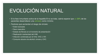 EVOLUCIÓN NATURAL
• Si la fase inmunitaria activa de la hepatitis B no se trata, cabría esperar que un 20% de los
pacientes desarrollaran una cirrosis como mínimo.
• Factores que aumentan el riesgo de cirrosis:
Edad avanzada
Sexo masculino
Estado de fibrosis en el momento de presentación
Replicación mantenidad del VHB
Infección combinada por el VHd, VHC o VIH
Consumo abusivo de alcohol: cirrosis y CHC.
 