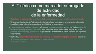 ALT sérica como marcador subrogado
de actividad
de la enfermedad
• Medida de la actividad de la enfermedad en los pacientes con una hepatitis crónica B.
• Una concentración de ALT sérica dentro de los valores normales es un marcador subrogado
imperfecto para valorar la ausencia de actividad de la enfermedad.
• Laboratorios de análisis clínicos definen sus valores normales en función de la sangre de
donantes sin hepatopatía conocida, pero dentro de estas poblaciones se pueden incluir
obesos, alcohólicos y diabéticos, lo que tiende a incrementar el límite superior del supuesto
valor normal.
• De hecho, la mortalidad por todas las causas y la específica hepática aumenta cuando la
concentración de ALT sérica supera 20 U/l en mujeres
30 U/l en hombres
 