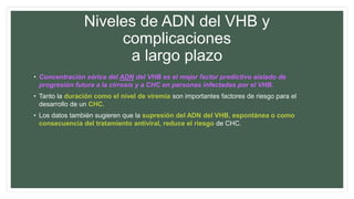 Niveles de ADN del VHB y
complicaciones
a largo plazo
• Concentración sérica del ADN del VHB es el mejor factor predictivo aislado de
progresión futura a la cirrosis y a CHC en personas infectadas por el VHB.
• Tanto la duración como el nivel de viremia son importantes factores de riesgo para el
desarrollo de un CHC.
• Los datos también sugieren que la supresión del ADN del VHB, espontánea o como
consecuencia del tratamiento antiviral, reduce el riesgo de CHC.
 