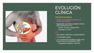 EVOLUCIÓN
CLÍNICA
HEPATITIS B AGUDA
• EDAD: Ppal determinante de la
evolución clínica
• Exposición perinatal: portador crónico
95% (tolerancia inm).
Niños <5 años: riesgo 30%-
Adultos IC: 2-5%
MC:
• 2/3 cuadro subclínico o asintomáticos.
• 1/3 hepatitis aguda
• 1% Insuficiencia hepática aguda- frec.
Supervivencia espontánea: 20%
Trasplante hepático: 50-60%.
 