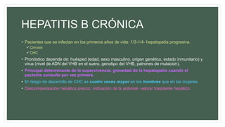 HEPATITIS B CRÓNICA
• Pacientes que se infectan en los primeros años de vida: 1/3-1/4- hepatopatía progresiva.
Cirrosis
CHC
• Pronóstico depende de: huésped (edad, sexo masculino, origen genético, estado inmunitario) y
virus (nivel de ADN del VHB en el suero, genotipo del VHB, patrones de mutación).
• Principal determinante de la supervivencia: gravedad de la hepatopatía cuando el
paciente consulta por vez primera.
• El riesgo de desarrollo de CHC es cuatro veces mayor en los hombres que en las mujeres.
• Descompensación hepática precoz: indicación de tx antiviral- valorar trasplante hepático.
 