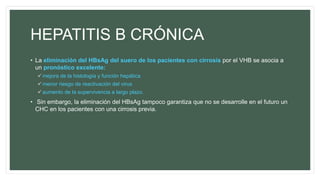HEPATITIS B CRÓNICA
• La eliminación del HBsAg del suero de los pacientes con cirrosis por el VHB se asocia a
un pronóstico excelente:
mejora de la histología y función hepática
menor riesgo de reactivación del virus
aumento de la supervivencia a largo plazo.
• Sin embargo, la eliminación del HBsAg tampoco garantiza que no se desarrolle en el futuro un
CHC en los pacientes con una cirrosis previa.
 