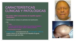CARACTERÍSTICAS
CLÍNICAS Y PATOLÓGICAS
• No suelen referir antecedentes de hepatitis aguda o
sintomática.
• Asintomáticos incluso en periodos de reactivación.
• SX:
Fatiga
+ cirrosis: ictericia franca y signos de insuficiencia hepática,
telangiectasias en araña, ascitis y edema periférico.
Hepatoesplenomegalia
• Exacerbación: concentraciones de ALT de hasta 1,000 U/l,
cuadro clínico no se diferencia de Hepatitis B aguda,
existencia de IgM anti-HBc.
 