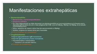 Manifestaciones extrahepáticas
• Glomerulonefritis:
 Membranosa y membranoproliferativa
 Síndrome nefrótico
 Dx: Para diagnosticarlo se debe demostrar una glomerulonefritis por inmunocomplejos en la biopsia renal y
depósitos glomerulares de uno o más antígenos del VHB, como el HBsAg, HBcAg o el HBeAg, en el estudio
inmunohistoquímico.
 Niños: resolutiva de meses a años (tras las seroconversión a HBeAg).
 Adultos: progresa de manera lenta pero inexorable.
 IFN-a y análogos de nucleós(t)idos.
• Crioglobulinemia:
Tipo II: IgG policlonal e IgM monoclonal.
Tipo III: IgG policlonal y factor reumatoide.
 Paucisintomática o asintomática.
 Asociarse a una vasculitis sistémica.
 Análogos de nucleós(t)idos.
 