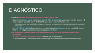 DIAGNÓSTICO
• Detectar anti-HBc en la infección aguda y crónica por el VHB.
• Durante la infección aguda predominan los anti- HBc de clase IgM, y se suelen detectar durante 4-6
meses tras un episodio agudo de hepatitis y en raras ocasiones hasta 2 años.
 Exacerbaciones de una hepatitis B crónica y con frecuencia se emplean como marcador subrogado de replicación
vírica activa.
• Los anti-HBc de clase IgG se encuentran en pacientes que se recuperan de una hepatitis B aguda y
también son el tipo descrito en los pacientes que se cronifican.
• La reactividad aislada para anti-HBc puede aparecer en una serie de situaciones clínicas
adicionales
 FALSO +: respuesta primaria a la vacunación frente al VHB en lugar de la re
 respuesta primaria a la vacunación frente al VHB en lugar de la respuesta de recuerdo spuesta de recuerdo
 