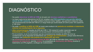 DIAGNÓSTICO
• Se puede determinar el ADN del VHB en el suero con técnicas cualitativas o cuantitativas.
• La mayor parte de los laboratorios de EE.UU. emplean una PCR cuantitativa que permite detectar
menos de 400 copias/ml. Se suele emplear la técnica Cobas TaqMan, que permite la detección fiable
de concentraciones de ADN del VHB en un rango lineal que oscila desde 25 UI/ml (unas 100 copias/ml)
a 108 UI/ml.
• Se suele cuantificar el ADN del VHB en suero para evaluar si el paciente es candidato a tratamiento
antiviral con monitorización de la respuesta.
• altas concentraciones basales de ADN del VHB (> 109 copias/ml) suelen responder peor al
tratamiento con IFN en comparación con los que tienen concentraciones más bajas.
• Por el contrario, no se ha demostrado que las concentraciones basales de ADN del virus se
correlacionen con la respuesta al tratamiento con análogos de nucleós(t)idos, porque estos fármacos
consiguen una inhibición más potente de la replicación del virus.
• La monitorización de las concentraciones de ADN del VHB en intervalos clave, como a las 12 y 24
semanas de tratamiento, permite predecir la probabilidad de eliminación del HBeAg durante el
tratamiento con IFN pegilado y análogos de nucleós(t)idos.
 