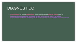 DIAGNÓSTICO
• PCR cualitativa es todavía más sensible que la cuantitativa para detectar el ADN del VHB.
• Se pueden detectar pequeñas cantidades de ADN del virus en el suero y las células
mononucleares periféricas años después de la recuperación de una hepatitis B aguda o crónica.
 