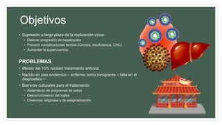 Objetivos
• Supresión a largo plazo de la replicación vírica:
• Detener progresión de hepatopatía
• Prevenir complicaciones tardías (Cirrosis, insuficiencia, CHC)
• Aumentar la supervivencia
PROBLEMAS:
• Menos del 10% reciben tratamiento antiviral
• Nacido en pais endemico – enfermo como inmigrante – falla en el
diagnostico +
• Barreras culturales para el tratamiento:
• Aislamiento de programas de salud
• Desconocimiento del ingles
• Creencias religiosas y de estigmatización.
 