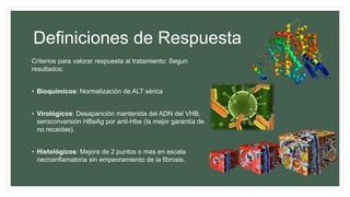 Definiciones de Respuesta
Criterios para valorar respuesta al tratamiento: Segun
resultados:
• Bioquímicos: Normalización de ALT sérica
• Virológicos: Desaparición mantenida del ADN del VHB,
seroconversión HBeAg por anti-Hbe (la mejor garantía de
no recaidas).
• Histológicos: Mejora de 2 puntos o mas en escala
necroinflamatoria sin empeoramiento de la fibrosis.
 