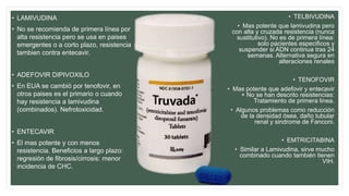 • LAMIVUDINA
• No se recomienda de primera línea por
alta resistencia pero se usa en paises
emergentes o a corto plazo, resistencia
tambien contra entecavir.
• ADEFOVIR DIPIVOXILO
• En EUA se cambió por tenofovir, en
otros paises es el primario o cuando
hay resistencia a lamivudina
(combinados). Nefrotoxicidad.
• ENTECAVIR
• El mas potente y con menos
resistencia. Beneficios a largo plazo:
regresión de fibrosis/cirrosis: menor
incidencia de CHC.
• TELBIVUDINA
• Mas potente que lamivudina pero
con alta y cruzada resistencia (nunca
sustitutivo). No es de primera línea:
solo pacientes especificos y
suspender si ADN continua tras 24
semanas. Alternativa segura en
alteraciones renales
• TENOFOVIR
• Mas potente que adefovir y entecavir
+ No se han descrito resistencias:
Tratamiento de primera linea.
• Algunos problemas como reducción
de la densidad ósea, daño tubular
renal y sindrome de Fanconi.
• EMTRICITABINA
• Similar a Lamivudina, sirve mucho
combinado cuando también tienen
VIH.
 