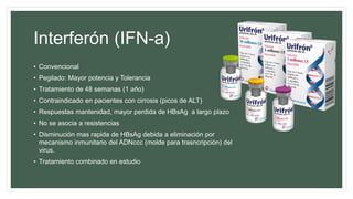 Interferón (IFN-a)
• Convencional
• Pegilado: Mayor potencia y Tolerancia
• Tratamiento de 48 semanas (1 año)
• Contraindicado en pacientes con cirrosis (picos de ALT)
• Respuestas mantenidad, mayor perdida de HBsAg a largo plazo
• No se asocia a resistencias
• Disminución mas rapida de HBsAg debida a eliminación por
mecanismo inmunitario del ADNccc (molde para trasncripción) del
virus.
• Tratamiento combinado en estudio
 