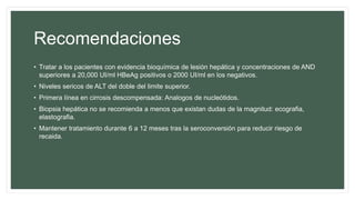 Recomendaciones
• Tratar a los pacientes con evidencia bioquímica de lesión hepática y concentraciones de AND
superiores a 20,000 UI/ml HBeAg positivos o 2000 UI/ml en los negativos.
• Niveles sericos de ALT del doble del limite superior.
• Primera línea en cirrosis descompensada: Analogos de nucleótidos.
• Biopsia hepática no se recomienda a menos que existan dudas de la magnitud: ecografia,
elastografia.
• Mantener tratamiento durante 6 a 12 meses tras la seroconversión para reducir riesgo de
recaida.
 