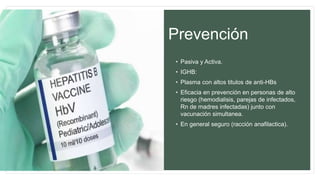 Prevención
• Pasiva y Activa.
• IGHB:
• Plasma con altos titulos de anti-HBs
• Eficacia en prevención en personas de alto
riesgo (hemodialisis, parejas de infectados,
Rn de madres infectadas) junto con
vacunación simultanea.
• En general seguro (racción anafilactica).
 