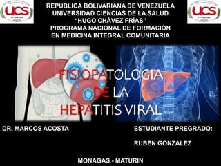 FISIOPATOLOGIA
DE LA
HEPATITIS VIRAL
REPUBLICA BOLIVARIANA DE VENEZUELA
UNIVERSIDAD CIENCIAS DE LA SALUD
“HUGO CHÁVEZ FRÍAS”
PROGRAMA NACIONAL DE FORMACIÓN
EN MEDICINA INTEGRAL COMUNITARIA
ESTUDIANTE PREGRADO:
RUBEN GONZALEZ
DR. MARCOS ACOSTA
FISIOPATOLOGIA
DE LA
HEPATITIS VIRAL
MONAGAS - MATURIN
 