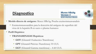Diagnostico
• Metido directo de antígeno: Murex HBsAg. Prueba enzimoinmunoanalisis
• Enzimoinmunoanálisis para la detección del antígeno de superficie del
virus de la hepatitis B en suero o plasma humanos
• Perfil Hepático:
• TRANSAMINASAS Hepáticas
• GOT (Glutamil Oxalacetico Transferasa)
• GPT (Glutamil Pirúvico Transferasa) 35 UI/L
• GGT (Glutamil Gamma transferasa) – 4-60 UI/L
 