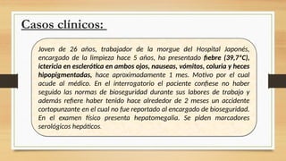 Casos clínicos:
Joven de 26 años, trabajador de la morgue del Hospital Japonés,
encargado de la limpieza hace 5 años, ha presentado fiebre (39,7ªC),
ictericia en esclerótica en ambos ojos, nauseas, vómitos, coluria y heces
hipopigmentadas, hace aproximadamente 1 mes. Motivo por el cual
acude al médico. En el interrogatorio el paciente confiese no haber
seguido las normas de bioseguridad durante sus labores de trabajo y
además refiere haber tenido hace alrededor de 2 meses un accidente
cortopunzante en el cual no fue reportado al encargado de bioseguridad.
En el examen físico presenta hepatomegalia. Se piden marcadores
serológicos hepáticos.
 