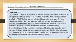 ¿Cuál es el diagnostico final? …………………………………………………………………………………………
HEPATITIS CRONICA
Caso clínico 3
Un joven de 23 años estudiante de la carrera de Medicina acude al servicio de
Emergencia del Hospital Japonés debido a un cuadro de 5 días de duración
con fiebre (38,4ºC), ictericia con eliminación de orina colurica y de heces
hipopigmentadas. También presenta malestar, fatiga, dolor abdominal,
náuseas intermitentes y vómitos, además de pérdida de peso; la vista de la
comida le produce nauseas. El paciente no tiene antecedentes de
drogadicción por vía EV y tampoco ha mantenido contactos sexuales los 2
meses anteriores. Hace 5 semanas acudió a una reunión familiar. Al examen
físico se observa paciente ictérico y hepatomegalia. La bioquímica sanguínea
presenta transaminasas y bilirrubina elevadas. COMPLETE:
 