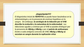 ¡Importante!!!!!
El diagnóstico inicial de HEPATITIS se puede hacer basándose en la
sintomatología y en la presencia de enzimas hepáticas en la
sangre. Sin embargo, la serología de la infección por el VHB
describe la evolución y la naturaleza de la enfermedad. Las
infecciones agudas y crónicas por el VHB se pueden distinguir por
la presencia de HBsAg y HBeAg y por el patrón de anticuerpos
frente a cada antígeno concreto de VHB. HBsAg y HBeAg se
secretan en sangre durante la replicación vírica
 