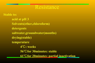 Resistance
Stable to:
      acid at pH 3
      Solvents(ether,chloroform)
      detergents
      saltwater,groundwater(months)
      drying(stable)
      temperature
            4℃ : weeks
            56℃ for 30minutes: stable
            61℃ for 20minutes: partial inactivation
 