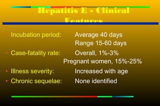 Hepatitis E - Clinical
                 Features
• Incubation period:       Average 40 days
                           Range 15-60 days
• Case-fatality rate:      Overall, 1%-3%
                        Pregnant women, 15%-25%
• Illness severity:        Increased with age
• Chronic sequelae:        None identified
 