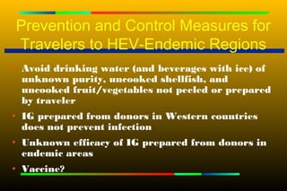 Prevention and Control Measures for
Travelers to HEV-Endemic Regions
• Avoid drinking water (and beverages with ice) of
  unknown purity, uncooked shellfish, and
  uncooked fruit/vegetables not peeled or prepared
  by traveler
• IG prepared from donors in Western countries
  does not prevent infection
• Unknown efficacy of IG prepared from donors in
  endemic areas
• Vaccine?
 