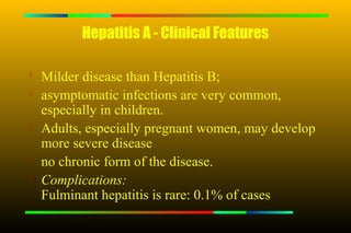Hepatitis A - Clinical Features

   Milder disease than Hepatitis B;

    asymptomatic infections are very common,
    especially in children.
   Adults, especially pregnant women, may develop
    more severe disease
   no chronic form of the disease.

    Complications:
    Fulminant hepatitis is rare: 0.1% of cases
 