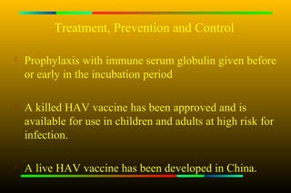 Treatment, Prevention and Control

   Prophylaxis with immune serum globulin given before
    or early in the incubation period

   A killed HAV vaccine has been approved and is
    available for use in children and adults at high risk for
    infection.

   A live HAV vaccine has been developed in China.
 