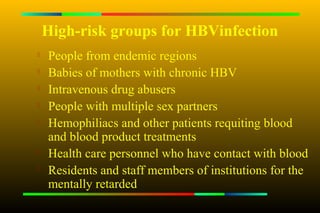 High-risk groups for HBVinfection
   People from endemic regions
   Babies of mothers with chronic HBV
   Intravenous drug abusers

    People with multiple sex partners

    Hemophiliacs and other patients requiting blood
    and blood product treatments
   Health care personnel who have contact with blood

    Residents and staff members of institutions for the
    mentally retarded
 