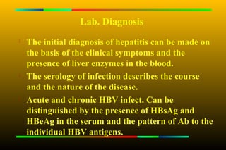 Lab. Diagnosis

    The initial diagnosis of hepatitis can be made on
    the basis of the clinical symptoms and the
    presence of liver enzymes in the blood.
   The serology of infection describes the course
    and the nature of the disease.

    Acute and chronic HBV infect. Can be
    distinguished by the presence of HBsAg and
    HBeAg in the serum and the pattern of Ab to the
    individual HBV antigens.
 