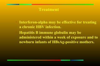 Treatment


    Interferon-alpha may be effective for treating
    a chronic HBV infection.
   Hepatitis B immune globulin may be
    administered within a week of exposure and to
    newborn infants of HBsAg-positive mothers.
 