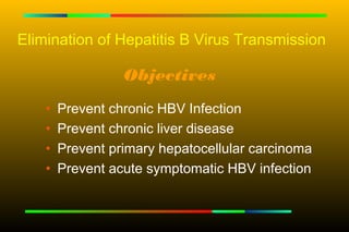 Elimination of Hepatitis B Virus Transmission

                  Objectives
    •   Prevent chronic HBV Infection
    •   Prevent chronic liver disease
    •   Prevent primary hepatocellular carcinoma
    •   Prevent acute symptomatic HBV infection
 